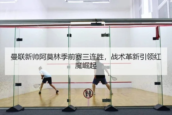 曼联新帅阿莫林季前赛三连胜，战术革新引领红魔崛起