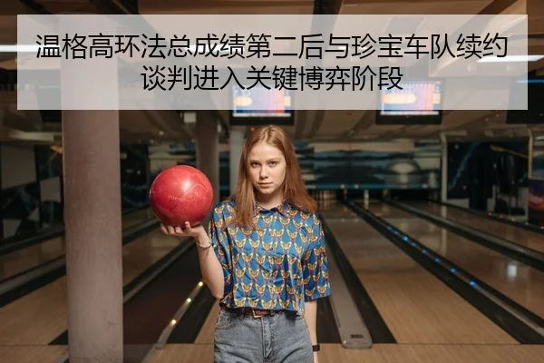温格高环法总成绩第二后与珍宝车队续约谈判进入关键博弈阶段