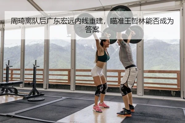 周琦离队后广东宏远内线重建，瞄准王哲林能否成为答案